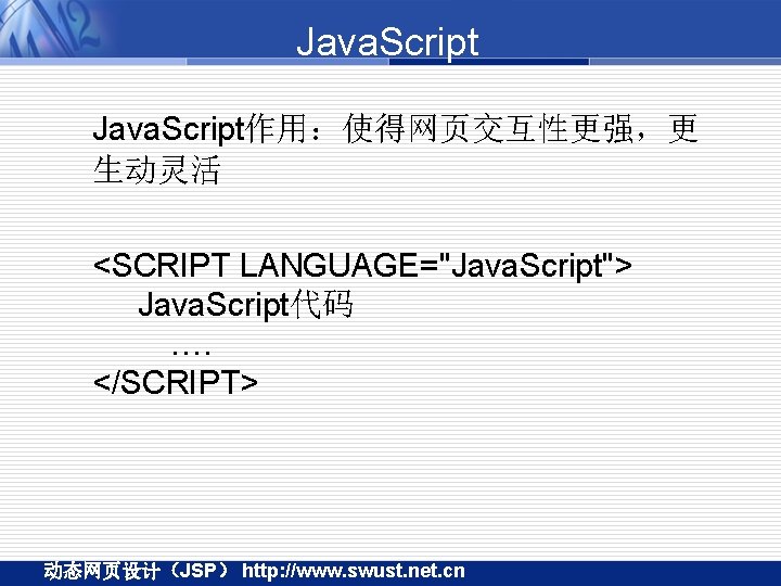 Java. Script作用：使得网页交互性更强，更 生动灵活 <SCRIPT LANGUAGE="Java. Script"> Java. Script代码 …. </SCRIPT> 动态网页设计（JSP） http: //www. swust.