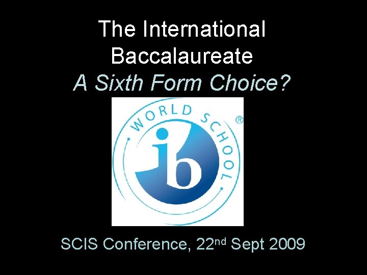 The International Baccalaureate A Sixth Form Choice? SCIS Conference, 22 nd Sept 2009 