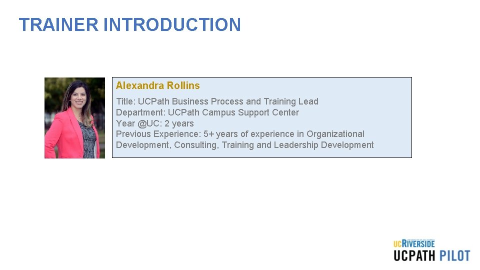TRAINER INTRODUCTION Alexandra Rollins Title: UCPath Business Process and Training Lead Department: UCPath Campus