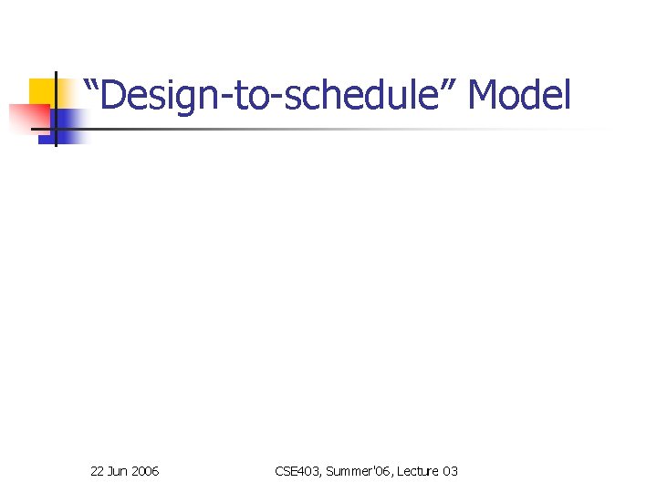 “Design-to-schedule” Model 22 Jun 2006 CSE 403, Summer'06, Lecture 03 “Design-to-schedule” Model 22 Jun 2006 CSE 403, Summer'06, Lecture 03