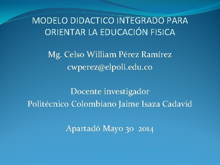 MODELO DIDACTICO INTEGRADO PARA ORIENTAR LA EDUCACIÓN FISICA Mg. Celso William Pérez Ramírez cwperez@elpoli.