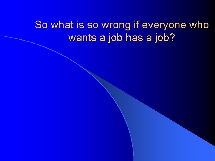 So what is so wrong if everyone who wants a job has a job?