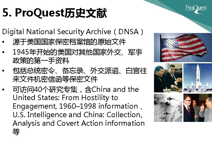 5. Pro. Quest历史文献 Digital National Security Archive（DNSA） • 源于美国国家保密档案馆的原始文件 • 1945年开始的美国对其他国家外交、军事 政策的第一手资料 • 包括总统密令、备忘录、外交派遣、白宫往