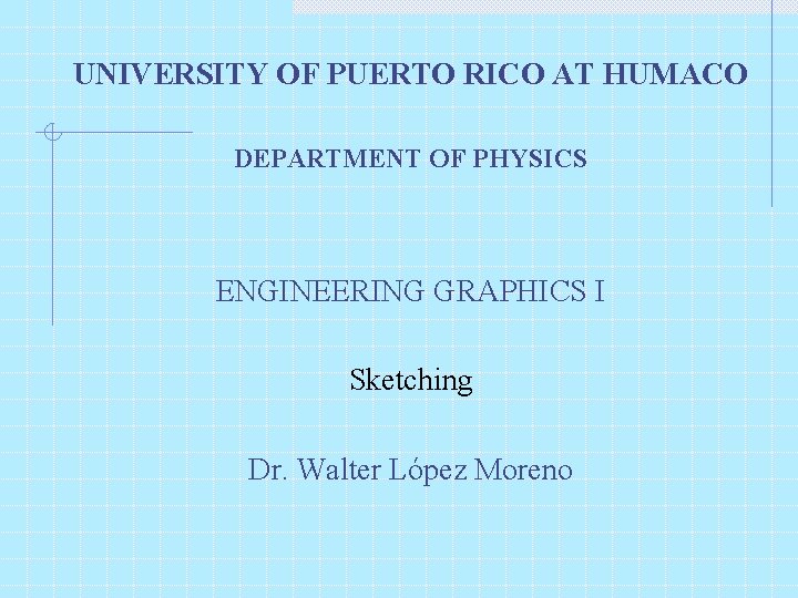 UNIVERSITY OF PUERTO RICO AT HUMACO DEPARTMENT OF PHYSICS ENGINEERING GRAPHICS I Sketching Dr.