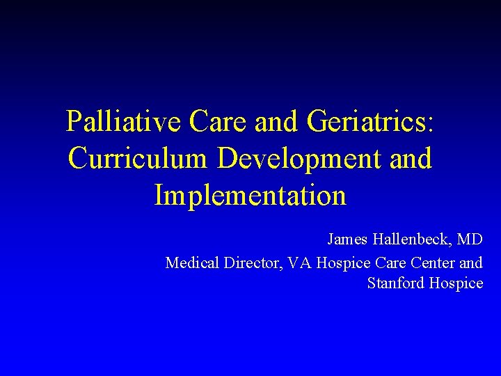 Palliative Care and Geriatrics: Curriculum Development and Implementation James Hallenbeck, MD Medical Director, VA