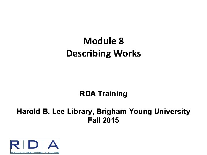 Module 8 Describing Works RDA Training Harold B. Lee Library, Brigham Young University Fall