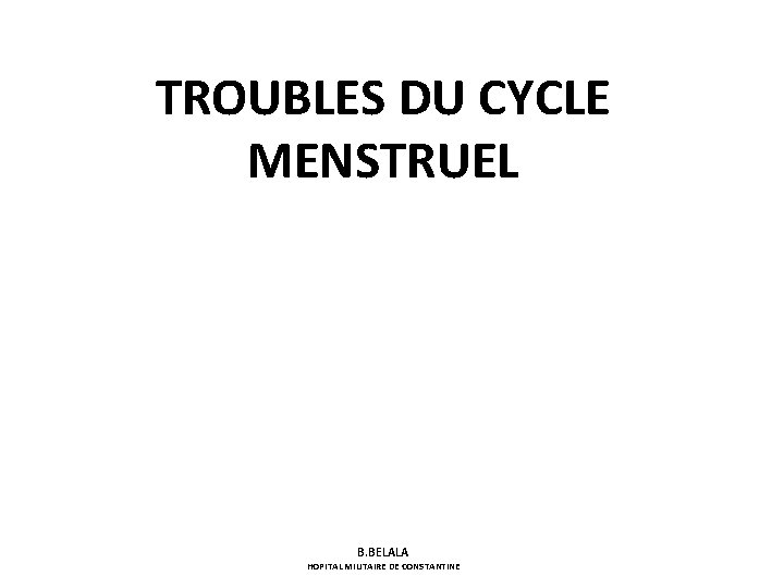 TROUBLES DU CYCLE MENSTRUEL B. BELALA HOPITAL MILITAIRE DE CONSTANTINE 