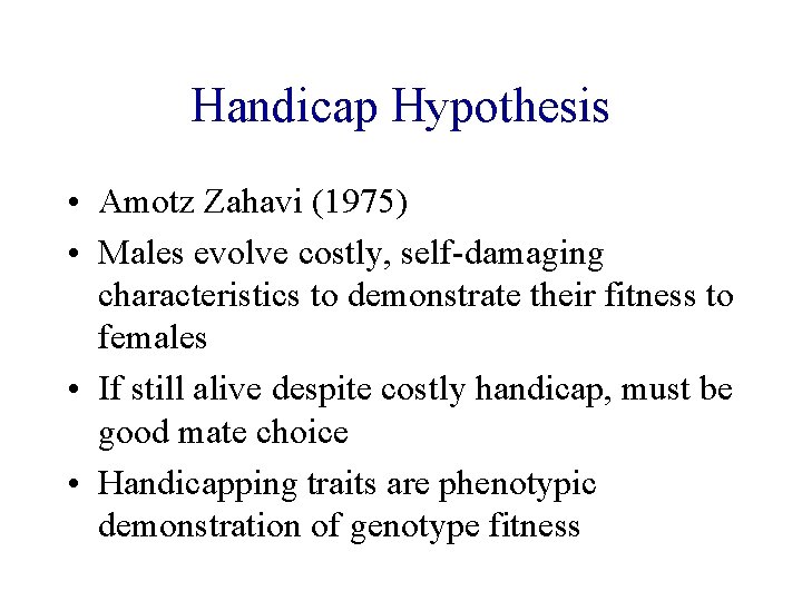 Handicap Hypothesis • Amotz Zahavi (1975) • Males evolve costly, self-damaging characteristics to demonstrate Handicap Hypothesis • Amotz Zahavi (1975) • Males evolve costly, self-damaging characteristics to demonstrate