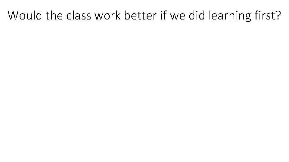 Would the class work better if we did learning first? 