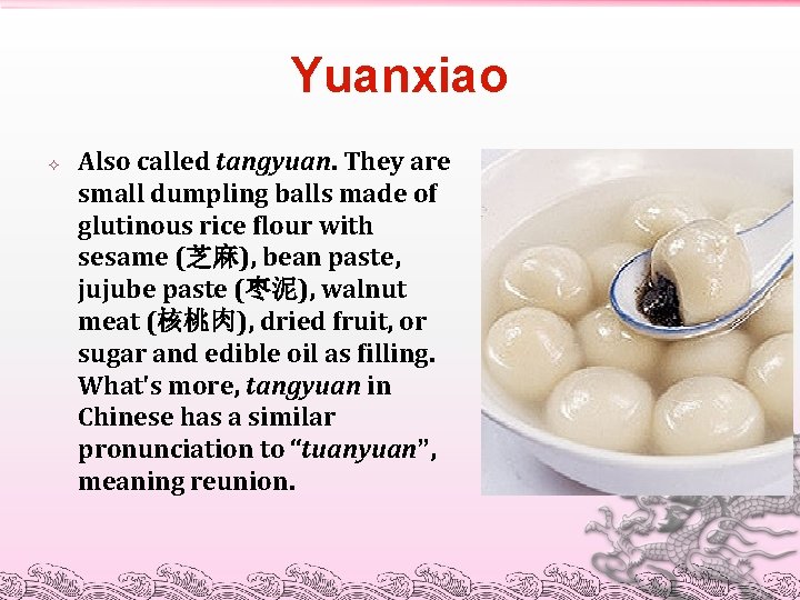Yuanxiao Also called tangyuan. They are small dumpling balls made of glutinous rice flour