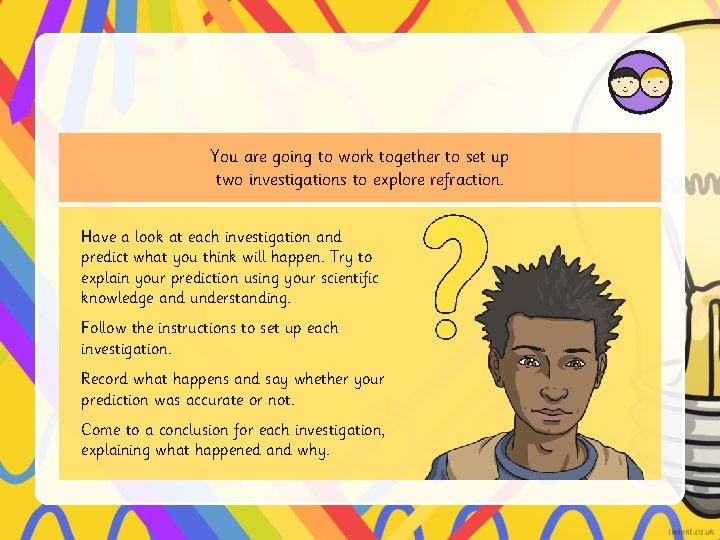 You are going to work together to set up two investigations to explore refraction.