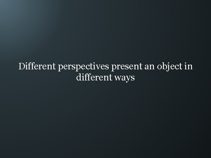 Different perspectives present an object in different ways 