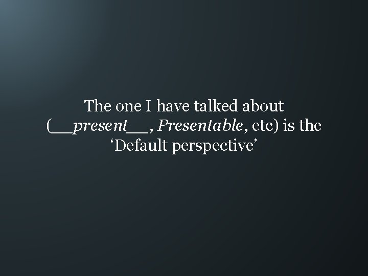 The one I have talked about (__present__, Presentable, etc) is the ‘Default perspective’ 