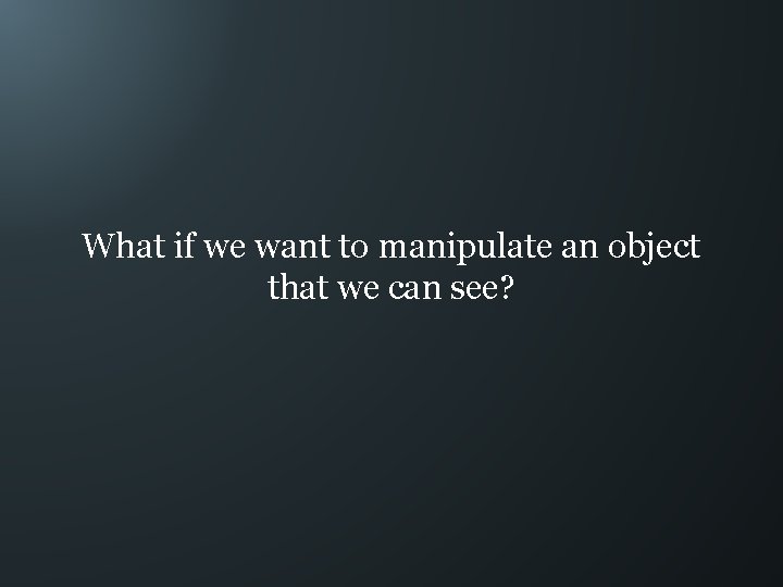 What if we want to manipulate an object that we can see? 