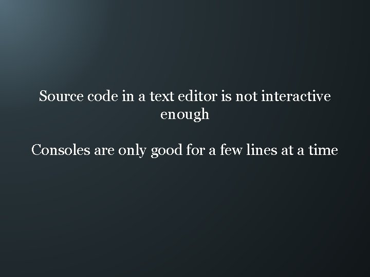 Source code in a text editor is not interactive enough Consoles are only good
