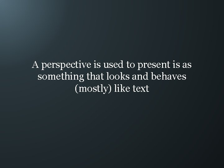 A perspective is used to present is as something that looks and behaves (mostly)