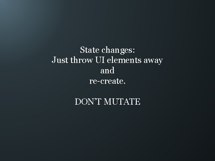 State changes: Just throw UI elements away and re-create. DON’T MUTATE 