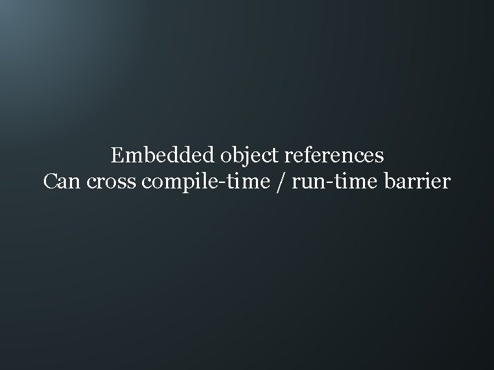 Embedded object references Can cross compile-time / run-time barrier 