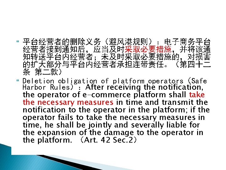  平台经营者的删除义务（避风港规则）：电子商务平台 经营者接到通知后，应当及时采取必要措施，并将该通 知转送平台内经营者；未及时采取必要措施的，对损害 的扩大部分与平台内经营者承担连带责任。（第四十二 条 第二款） Deletion obligation of platform operators（Safe Harbor Rules）：After