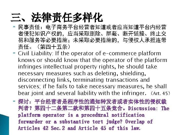 三、法律责任多样化 民事责任：电子商务平台经营者知道或者应当知道平台内经营 者侵犯知识产权的，应当采取删除、屏蔽、断开链接、终止交 易和服务等必要措施；未采取必要措施的，与侵权人承担连带 责任。（第四十五条） Civil Liability: If the operator of e-commerce platform knows