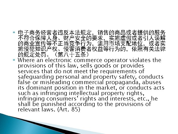  电子商务经营者违反本法规定，销售的商品或者提供的服务 不符合保障人身、财产安全的要求，实施虚假或者引人误解 的商业宣传等不正当竞争行为，滥用市场支配地位，或者实 施侵犯知识产权、侵害消费者权益等行为的，依照有关法律 的规定处罚。（第八十五条） Where an electronic commerce operator violates the provisions
