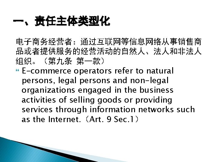 一、责任主体类型化 电子商务经营者：通过互联网等信息网络从事销售商 品或者提供服务的经营活动的自然人、法人和非法人 组织。（第九条 第一款） E-commerce operators refer to natural persons, legal persons and