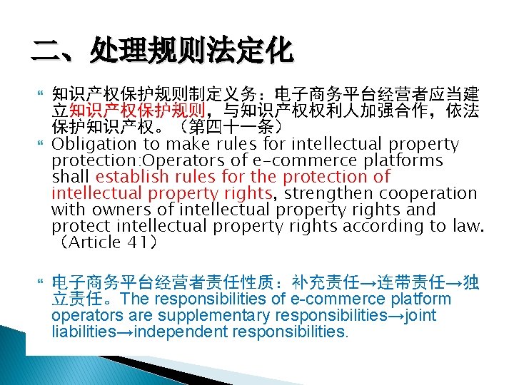 二、处理规则法定化 知识产权保护规则制定义务：电子商务平台经营者应当建 立知识产权保护规则，与知识产权权利人加强合作，依法 保护知识产权。（第四十一条） Obligation to make rules for intellectual property protection: Operators of