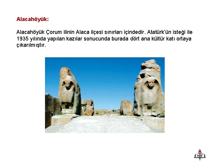 Alacahöyük: Alacahöyük Çorum ilinin Alaca ilçesi sınırları içindedir. Atatürk’ün isteği ile 1935 yılında yapılan