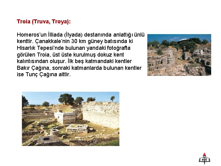 Troia (Truva, Troya): Homeros’un İlliada (İlyada) destanında anlattığı ünlü kenttir. Çanakkale’nin 30 km güney