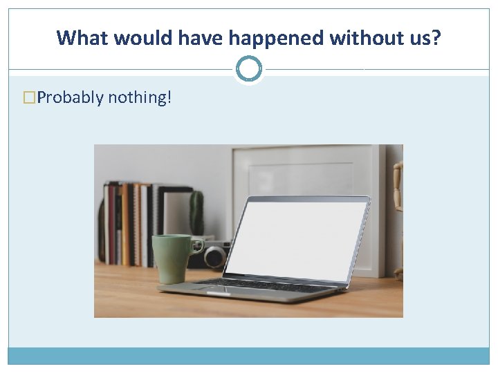 What would have happened without us? �Probably nothing! 