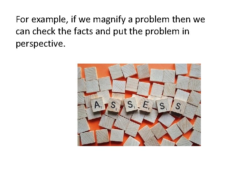 For example, if we magnify a problem then we can check the facts and