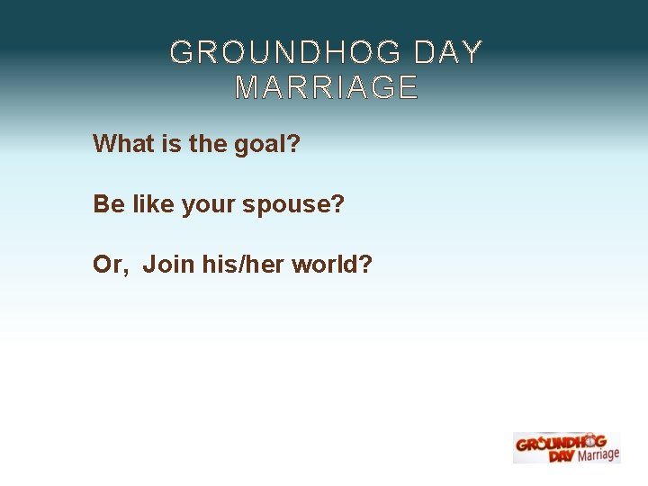 GROUNDHOG DAY MARRIAGE What is the goal? Be like your spouse? Or, Join his/her