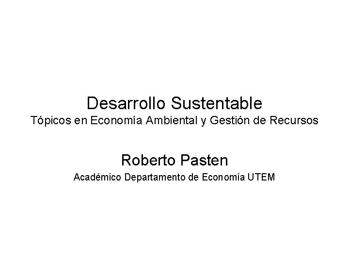 Desarrollo Sustentable Tópicos en Economía Ambiental y Gestión de Recursos Roberto Pasten Académico Departamento