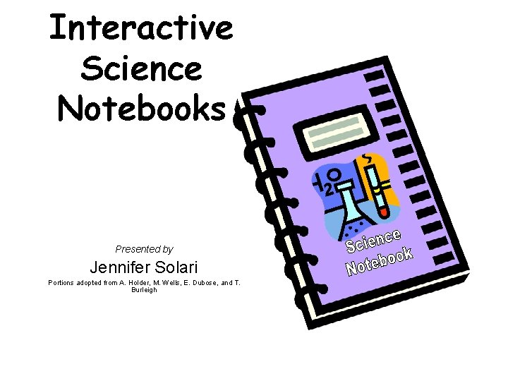 Interactive Science Notebooks Presented by Jennifer Solari Portions adopted from A. Holder, M. Wells,