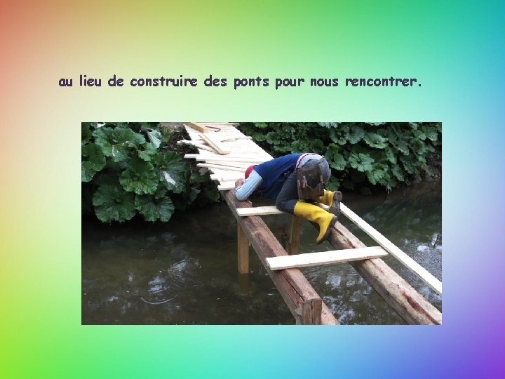au lieu de construire des ponts pour nous rencontrer. 