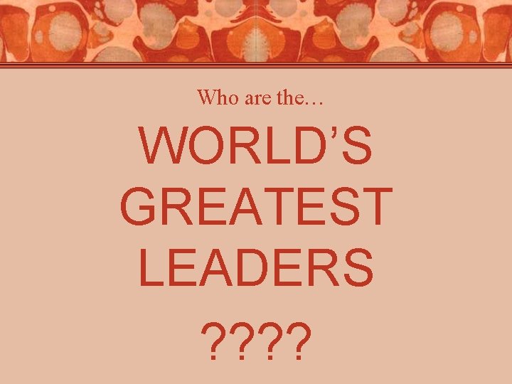 Who are the… WORLD’S GREATEST LEADERS ? ? Who are the… WORLD’S GREATEST LEADERS ? ?