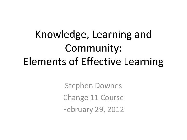 Knowledge, Learning and Community: Elements of Effective Learning Stephen Downes Change 11 Course February Knowledge, Learning and Community: Elements of Effective Learning Stephen Downes Change 11 Course February
