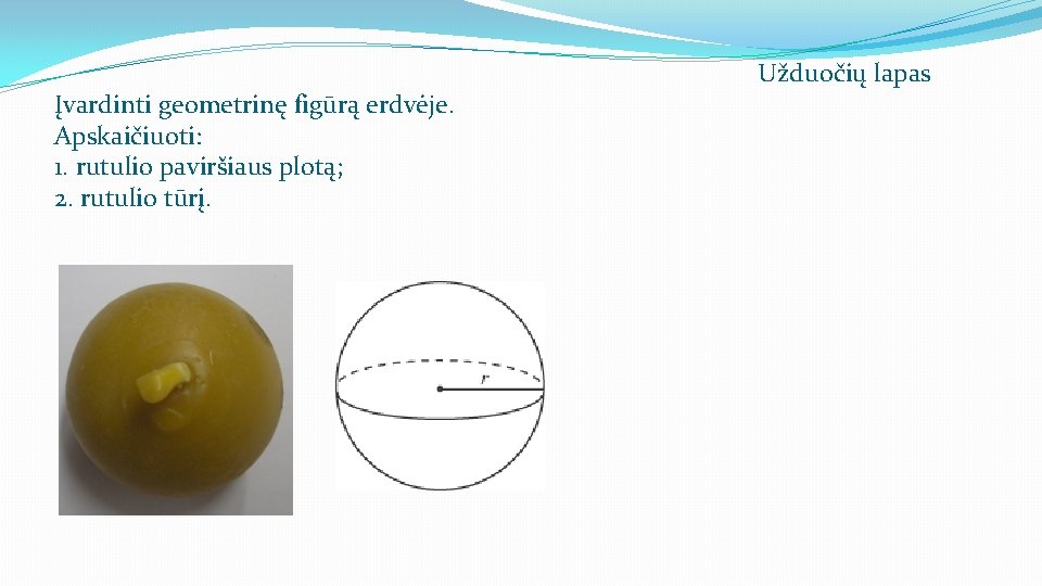 Įvardinti geometrinę figūrą erdvėje. Apskaičiuoti: 1. rutulio paviršiaus plotą; 2. rutulio tūrį. Užduočių lapas