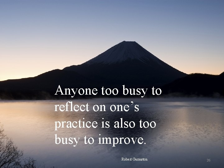 Anyone too busy to reflect on one’s practice is also too busy to improve.