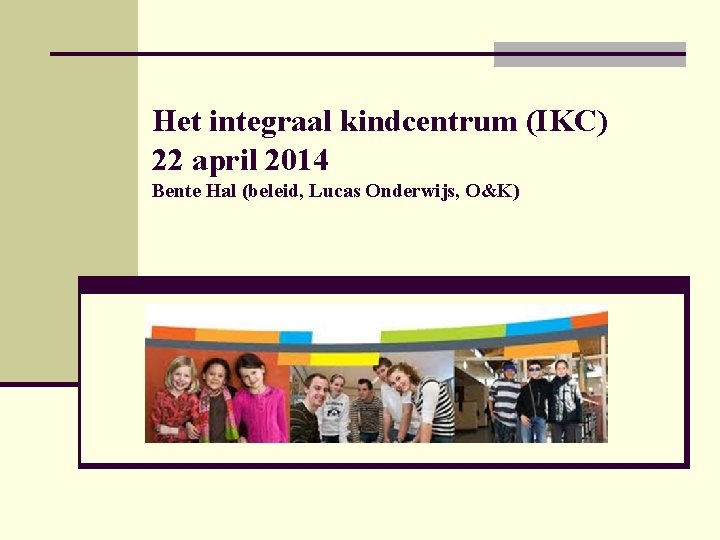 Het integraal kindcentrum (IKC) 22 april 2014 Bente Hal (beleid, Lucas Onderwijs, O&K) 