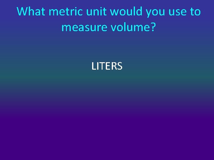 What metric unit would you use to measure volume? LITERS 