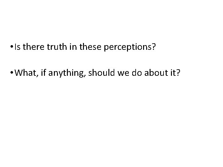 • Is there truth in these perceptions? • What, if anything, should we