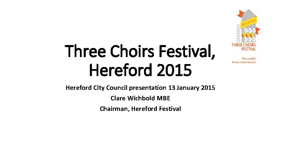 Three Choirs Festival, Hereford 2015 Hereford City Council presentation 13 January 2015 Clare Wichbold