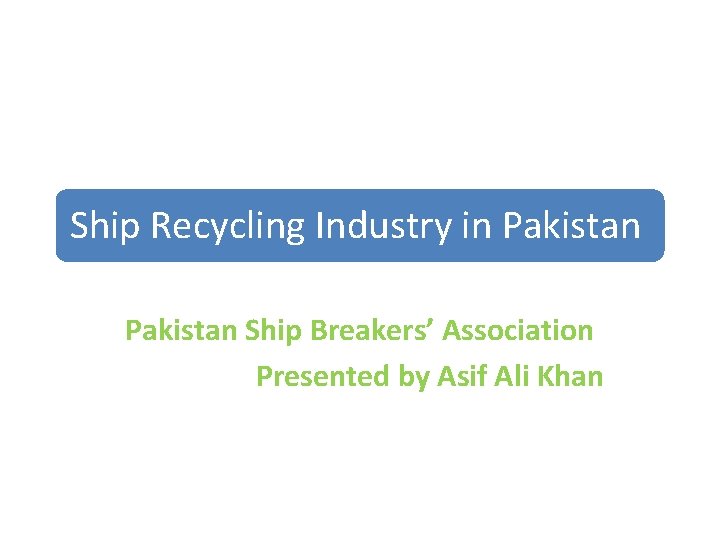 Ship Recycling Industry in Pakistan Ship Breakers’ Association Presented by Asif Ali Khan 