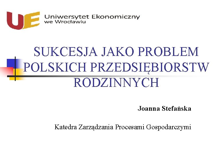 SUKCESJA JAKO PROBLEM POLSKICH PRZEDSIĘBIORSTW RODZINNYCH Joanna Stefańska Katedra Zarządzania Procesami Gospodarczymi 