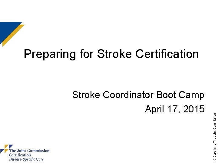 Stroke Coordinator Boot Camp April 17, 2015 © Copyright, The Joint Commission Preparing for