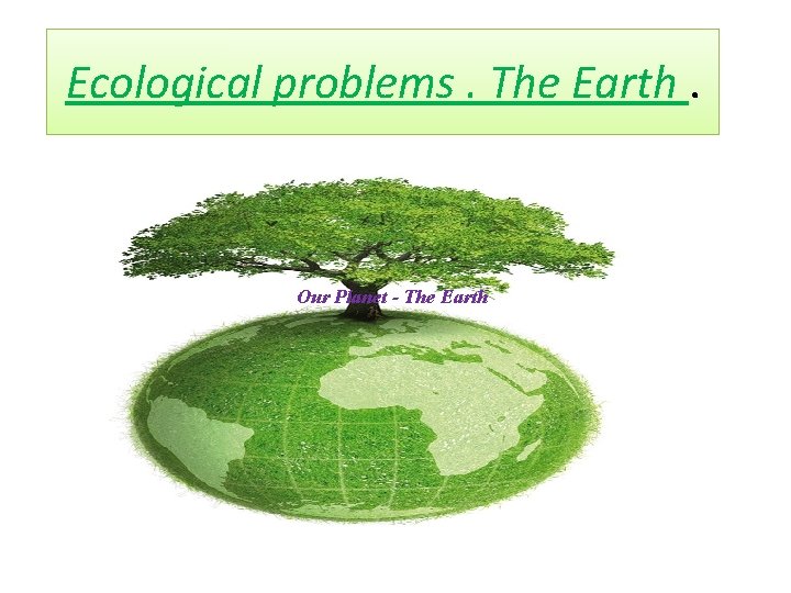 Ecological problems. The Earth. Our Planet - The Earth 