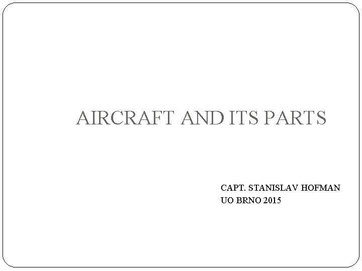 AIRCRAFT AND ITS PARTS CAPT. STANISLAV HOFMAN UO BRNO 2015 AIRCRAFT AND ITS PARTS CAPT. STANISLAV HOFMAN UO BRNO 2015