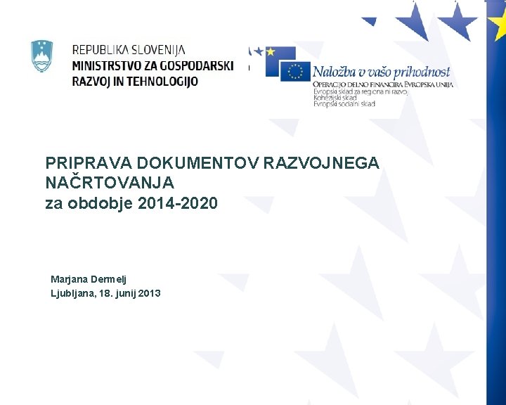 PRIPRAVA DOKUMENTOV RAZVOJNEGA NAČRTOVANJA za obdobje 2014 -2020 Marjana Dermelj Ljubljana, 18. junij 2013