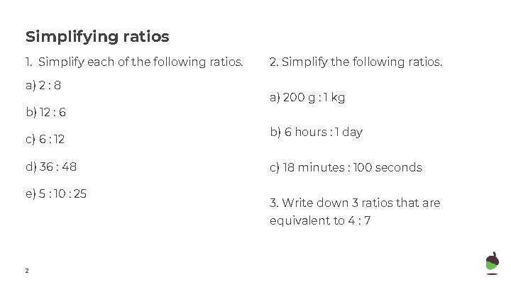 Simplifying ratios 1. Simplify each of the following ratios. a) 2 : 8 b)